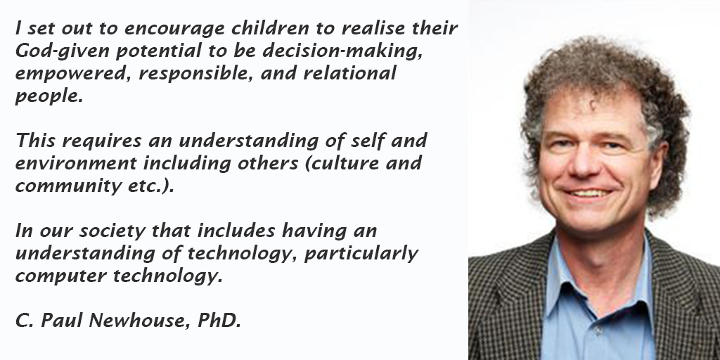 I set out to encourage children to realise their God-given potential to be decision-making, empowered, responsible, and relational people. This requires an understanding of self and environment including others (culture and community etc.). In our society that includes having an understanding of technology, particularly computer technology. C. Paul Newhouse PhD.