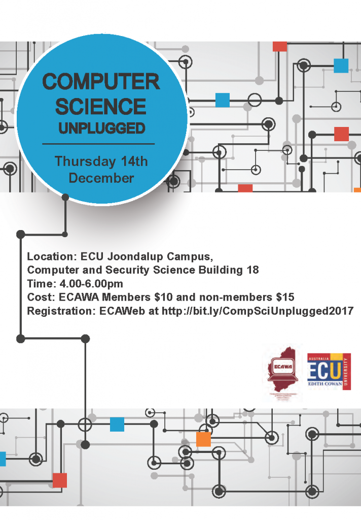 Computer Science Unplugged – Sharing Session Presenters: Ian Gaynor (Principal Consultant, Technologies, SCASA), Jonathan Ihlein, Shaloni Naik, Date: Week 10 – Thursday 14th December, 2017 Time: 4.00pm – 6.00pm with afternoon tea available Venue: ECU Joondalup Campus Cost: Members $10.00 Non Members $15.00 Tickets: Tickets must be purchased in advance, and are available from http://bit.ly/ECAWAPLTickets